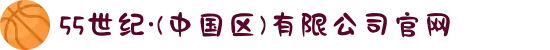 55世纪·(中国区)有限公司官网